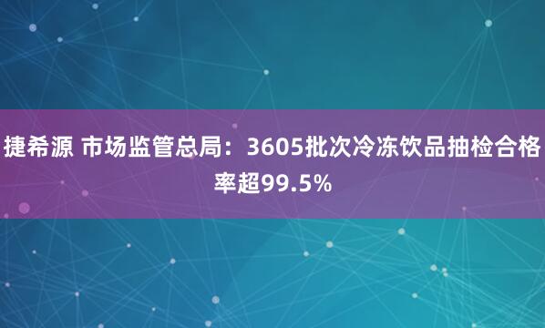 捷希源 市场监管总局：3605批次冷冻饮品抽检合格率超99.5%