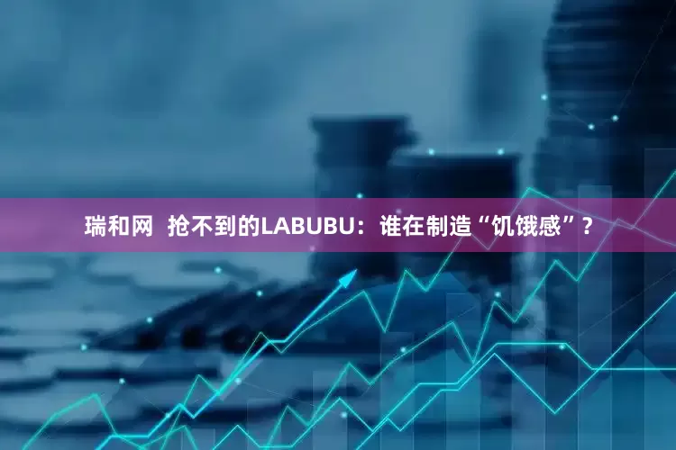 瑞和网  抢不到的LABUBU：谁在制造“饥饿感”？