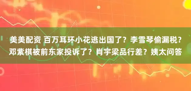 美美配资 百万耳环小花逃出国了？李雪琴偷漏税？邓紫棋被前东家投诉了？肖宇梁品行差？姨太问答
