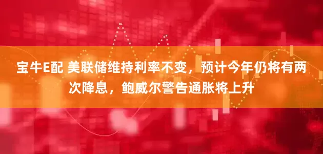 宝牛E配 美联储维持利率不变，预计今年仍将有两次降息，鲍威尔警告通胀将上升
