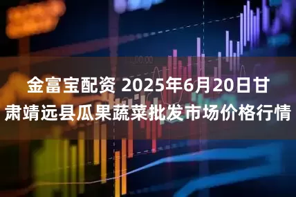 金富宝配资 2025年6月20日甘肃靖远县瓜果蔬菜批发市场价格行情