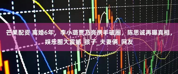 芒果配资 离婚6年，李小璐贾乃亮携手破圈，陈思诚再曝真相，娱乐圈大震撼_孩子_夫妻俩_网友