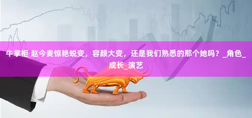 牛掌柜 赵今麦惊艳蜕变，容颜大变，还是我们熟悉的那个她吗？_角色_成长_演艺