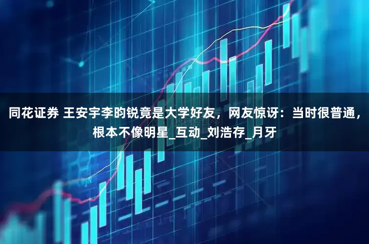 同花证券 王安宇李昀锐竟是大学好友，网友惊讶：当时很普通，根本不像明星_互动_刘浩存_月牙