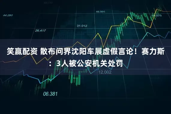 笑赢配资 散布问界沈阳车展虚假言论！赛力斯：3人被公安机关处罚