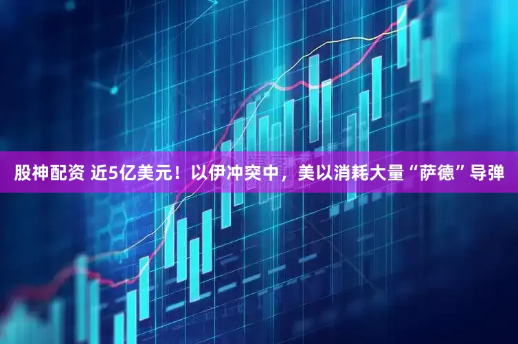 股神配资 近5亿美元！以伊冲突中，美以消耗大量“萨德”导弹