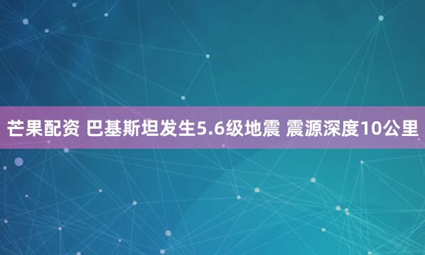芒果配资 巴基斯坦发生5.6级地震 震源深度10公里