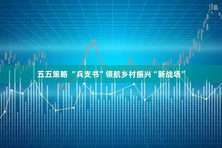 五五策略 “兵支书”领航乡村振兴“新战场”