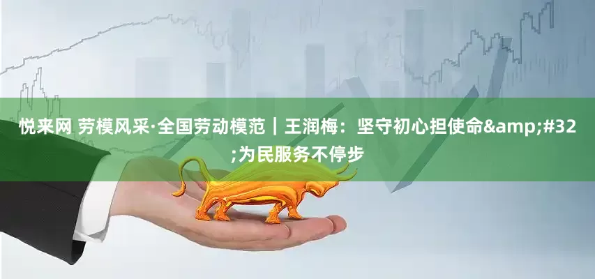 悦来网 劳模风采·全国劳动模范｜王润梅：坚守初心担使命&#32;为民服务不停步