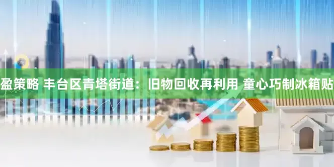 盈策略 丰台区青塔街道：旧物回收再利用 童心巧制冰箱贴