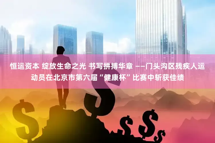 恒运资本 绽放生命之光 书写拼搏华章 ——门头沟区残疾人运动员在北京市第六届“健康杯”比赛中斩获佳绩