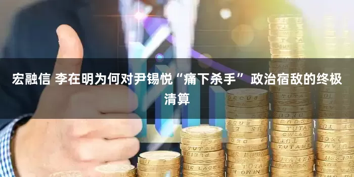 宏融信 李在明为何对尹锡悦“痛下杀手” 政治宿敌的终极清算