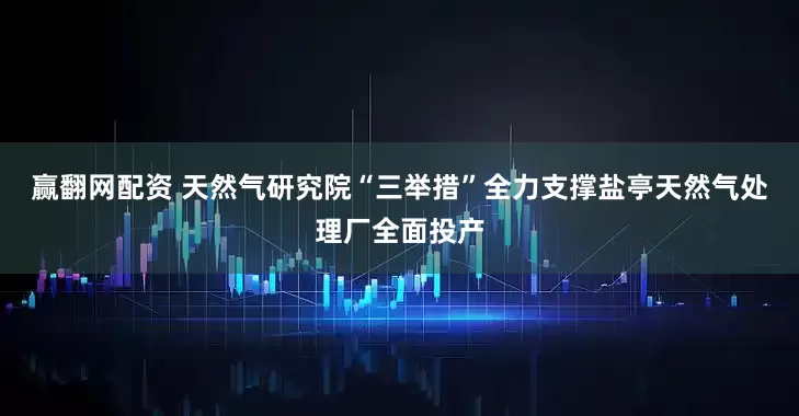 赢翻网配资 天然气研究院“三举措”全力支撑盐亭天然气处理厂全面投产