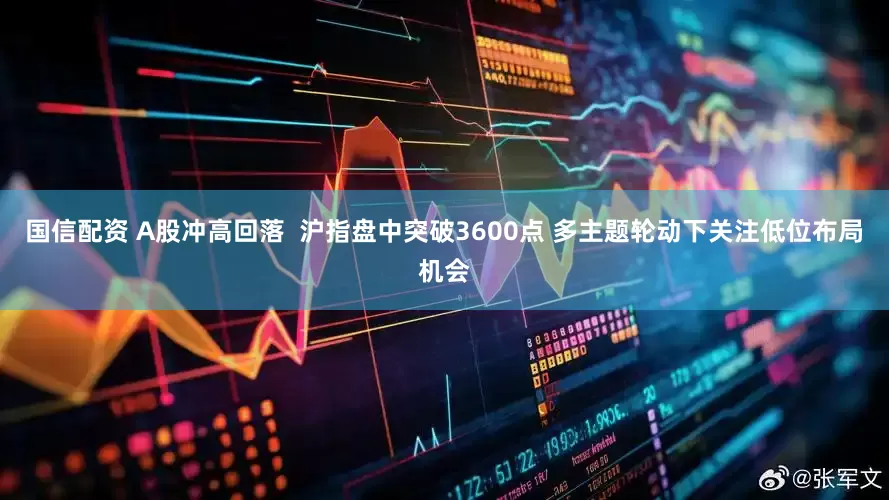国信配资 A股冲高回落  沪指盘中突破3600点 多主题轮动下关注低位布局机会