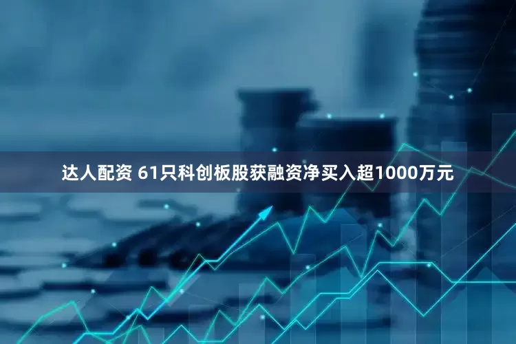 达人配资 61只科创板股获融资净买入超1000万元