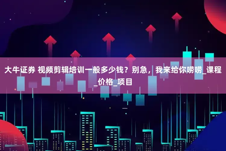 大牛证券 视频剪辑培训一般多少钱？别急，我来给你唠唠_课程_价格_项目