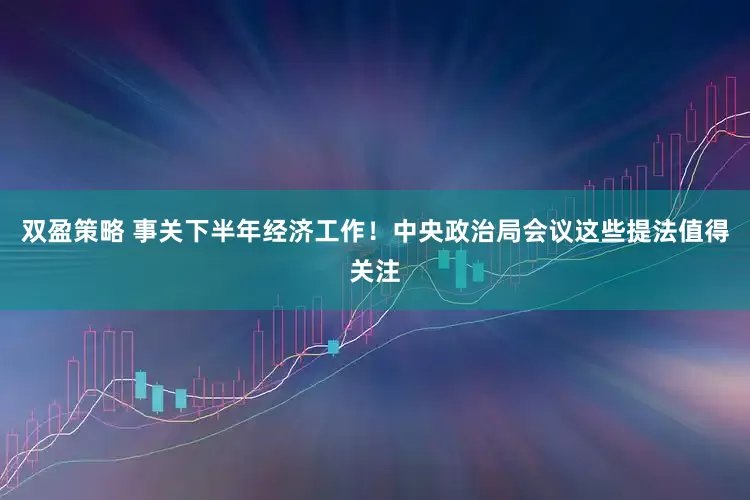 双盈策略 事关下半年经济工作！中央政治局会议这些提法值得关注