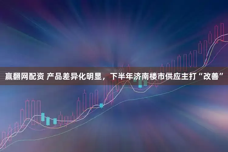 赢翻网配资 产品差异化明显，下半年济南楼市供应主打“改善”