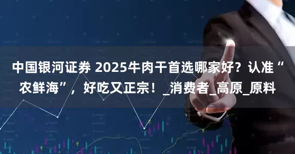 中国银河证券 2025牛肉干首选哪家好？认准“农鲜海”，好吃又正宗！_消费者_高原_原料