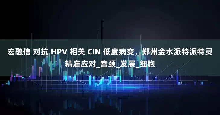 宏融信 对抗 HPV 相关 CIN 低度病变，郑州金水派特派特灵精准应对_宫颈_发展_细胞