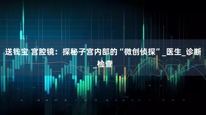送钱宝 宫腔镜：探秘子宫内部的“微创侦探”_医生_诊断_检查
