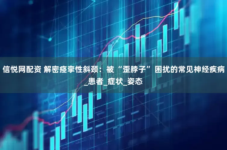信悦网配资 解密痉挛性斜颈：被 “歪脖子” 困扰的常见神经疾病_患者_症状_姿态