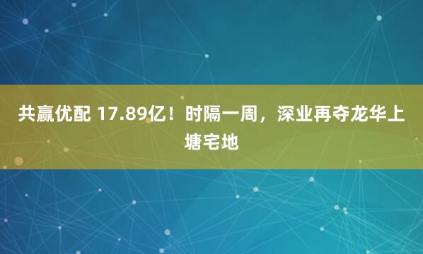 共赢优配 17.89亿！时隔一周，深业再夺龙华上塘宅地