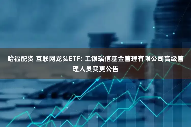 哈福配资 互联网龙头ETF: 工银瑞信基金管理有限公司高级管理人员变更公告