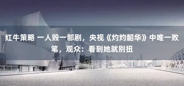 红牛策略 一人毁一部剧，央视《灼灼韶华》中唯一败笔，观众：看到她就别扭